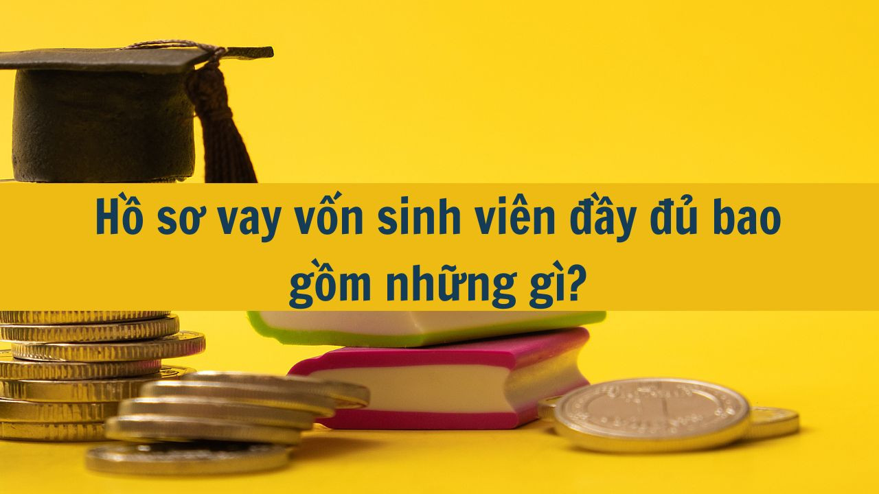 Hồ sơ vay vốn sinh viên đầy đủ bao gồm những gì?