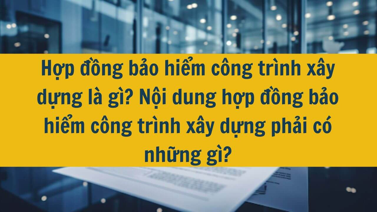 Hợp đồng bảo hiểm công trình xây dựng là gì? Nội dung hợp đồng bảo hiểm công trình xây dựng phải có những gì?