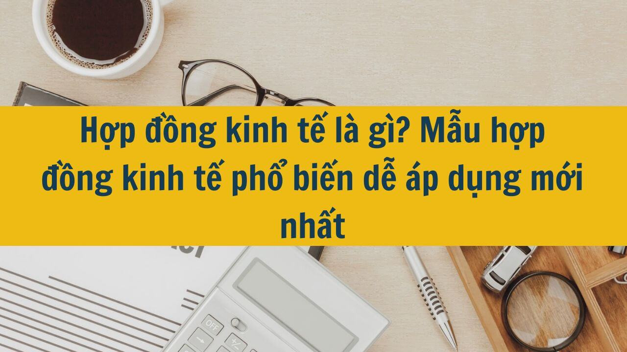 Hợp đồng kinh tế là gì? Mẫu hợp đồng kinh tế phổ biến dễ áp dụng mới nhất 2025
