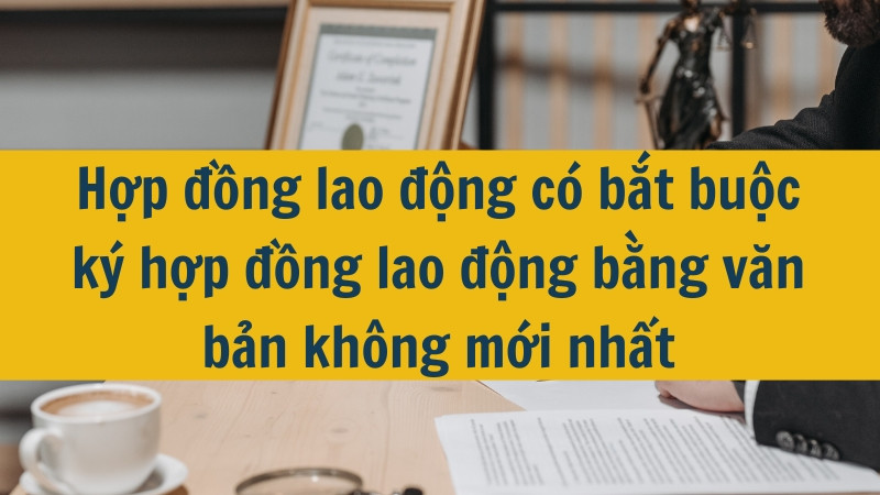 Hợp đồng lao động có bắt buộc ký hợp đồng lao động bằng văn bản không mới nhất 2025?