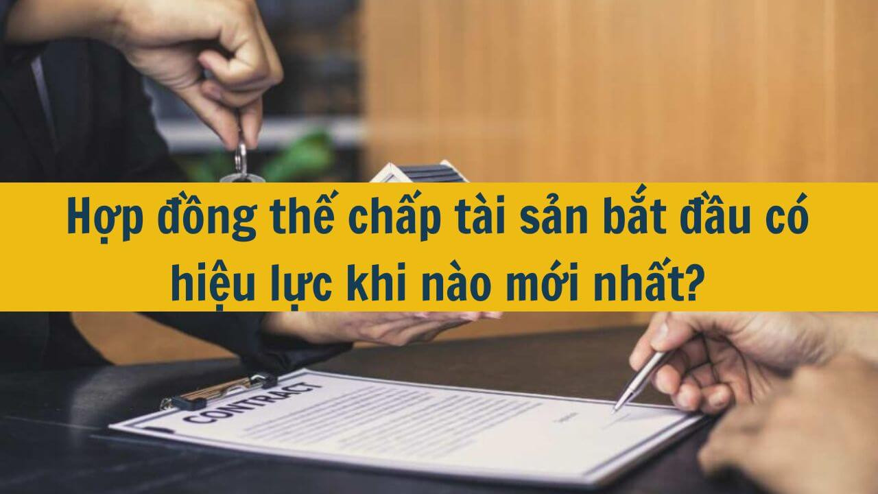 Hợp đồng thế chấp tài sản bắt đầu có hiệu lực khi nào mới nhất 2025?