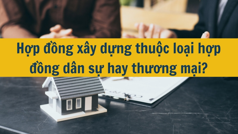 Hợp đồng xây dựng thuộc loại hợp đồng dân sự hay thương mại?