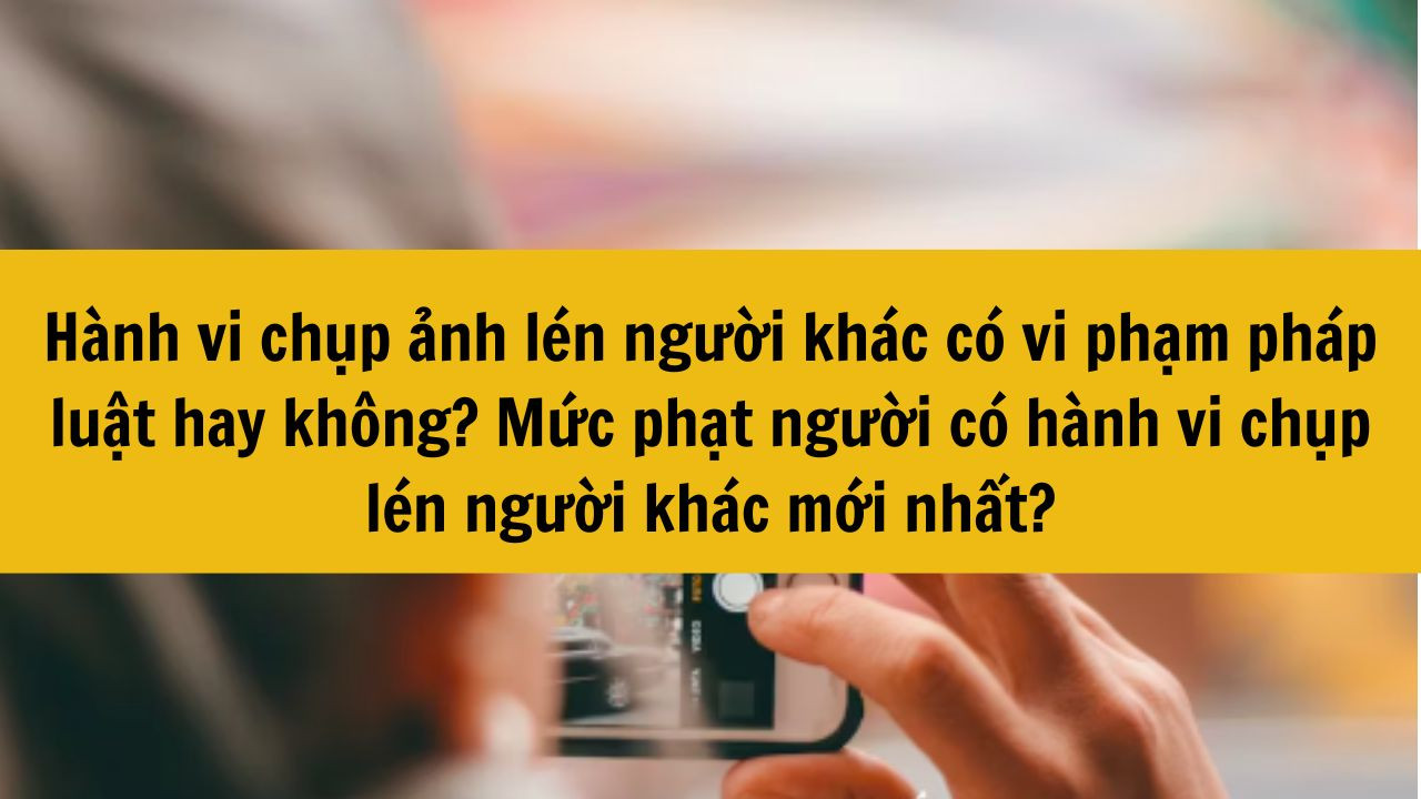 Hành vi chụp ảnh lén người khác có vi phạm pháp luật hay không? Mức phạt người có hành vi chụp lén người khác mới nhất 2025?