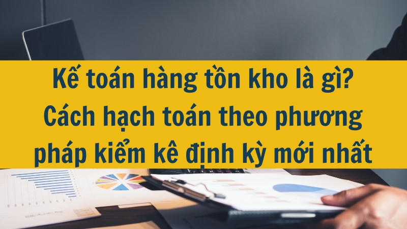 Kế toán hàng tồn kho là gì? Cách hạch toán theo phương pháp kiểm kê định kỳ mới nhất 2025