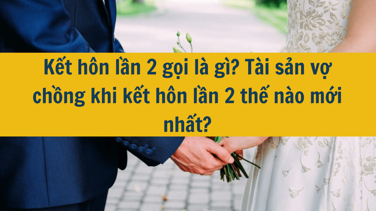 Kết hôn lần 2 gọi là gì? Tài sản vợ chồng khi kết hôn lần 2 thế nào mới nhất 2025?