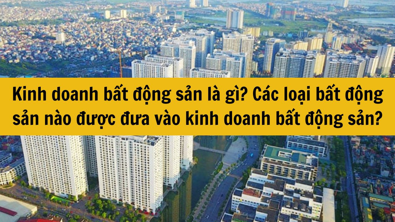 Kinh doanh bất động sản là gì? Các loại bất động sản nào được đưa vào kinh doanh bất động sản?