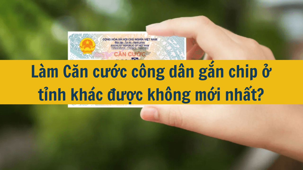 Làm căn cước công dân gắn chip ở tỉnh khác được không mới nhất 2025?