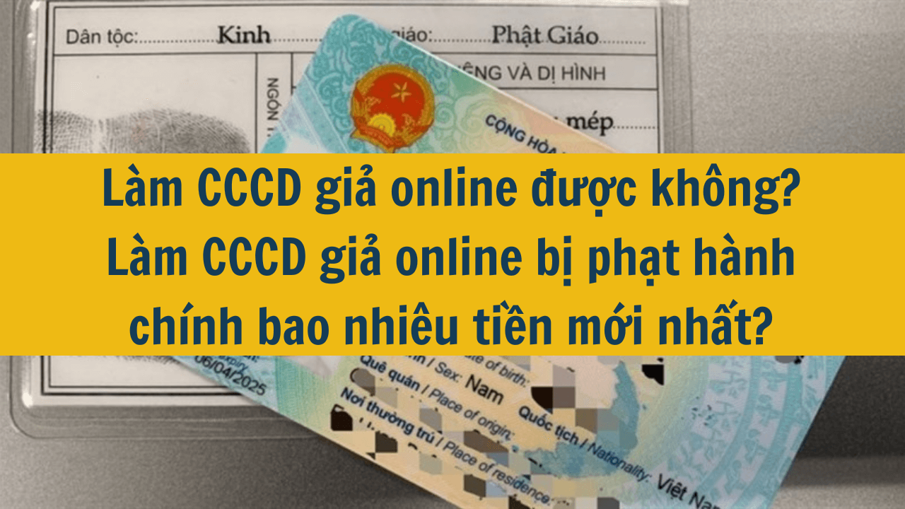 Làm CCCD giả online được không? Làm CCCD giả online bị phạt hành chính bao nhiêu tiền mới nhất 2025?