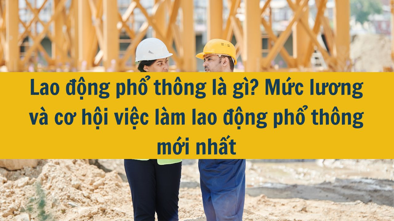 Lao động phổ thông là gì? Mức lương và cơ hội việc làm lao động phổ thông mới nhất 2025