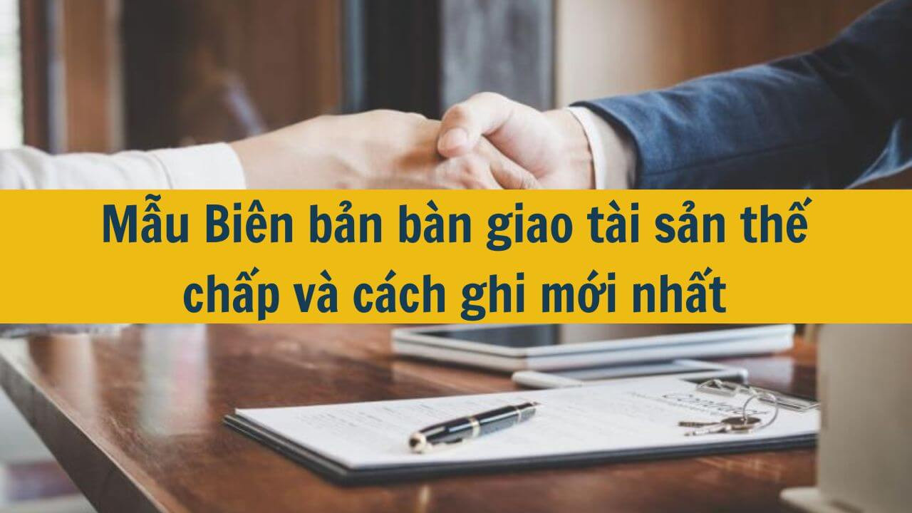 Mẫu Biên bản bàn giao tài sản thế chấp và cách ghi mới nhất 2025