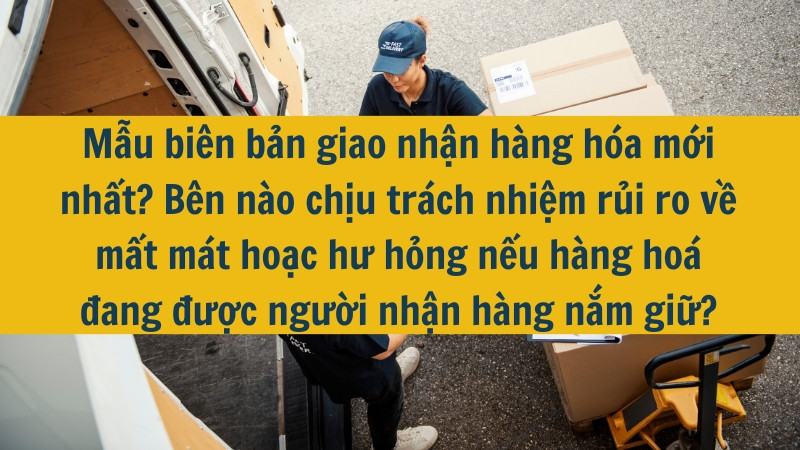 Mẫu biên bản giao nhận hàng hóa mới nhất 2025? Bên nào chịu trách nhiệm rủi ro về mất mát hoặc hư hỏng nếu hàng hoá đang được người nhận hàng nắm giữ?