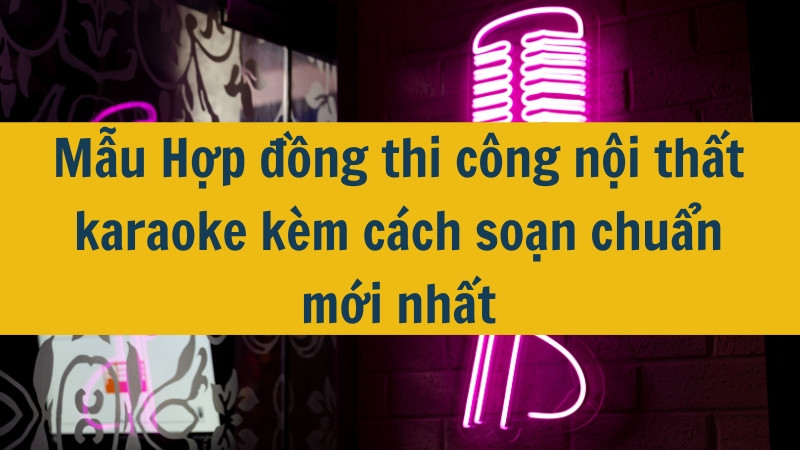 Mẫu Hợp đồng thi công nội thất karaoke kèm cách soạn chuẩn mới nhất 2025