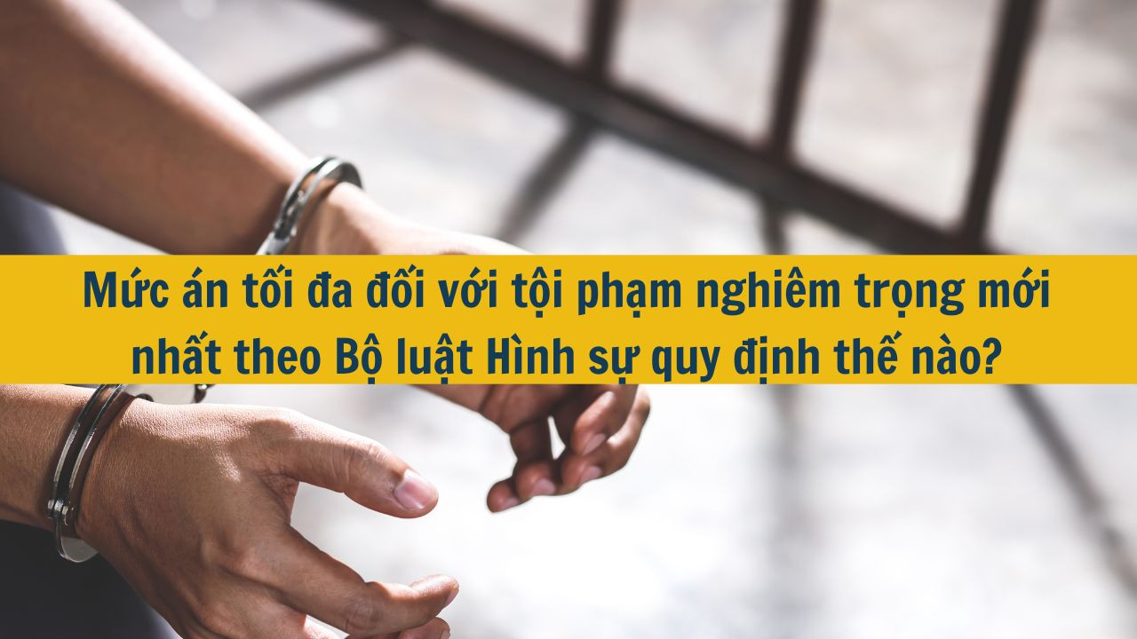 Mức án tối đa đối với tội phạm nghiêm trọng mới nhất 2025 theo Bộ luật Hình sự quy định thế nào?