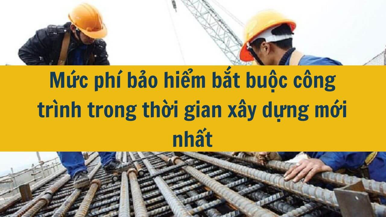 Mức phí bảo hiểm bắt buộc công trình trong thời gian xây dựng mới nhất 2025