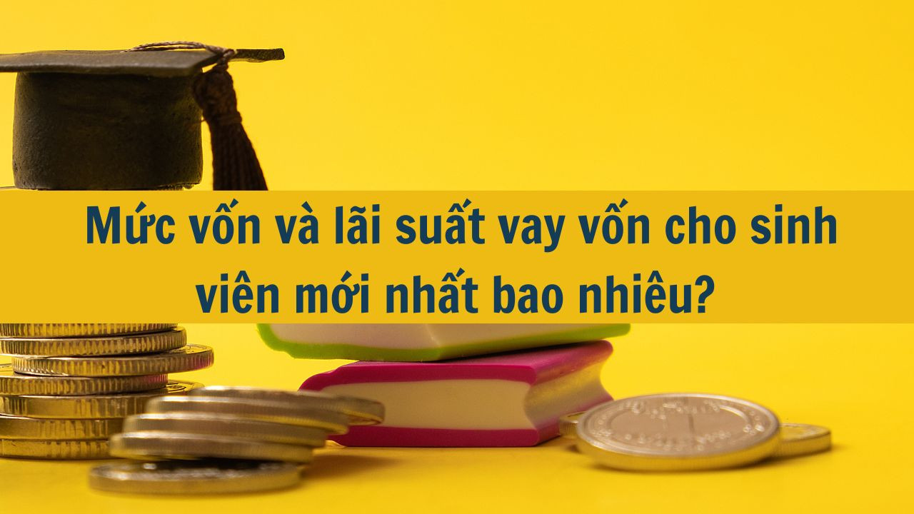 Mức vốn và lãi suất vay vốn cho sinh viên mới nhất 2025 bao nhiêu?