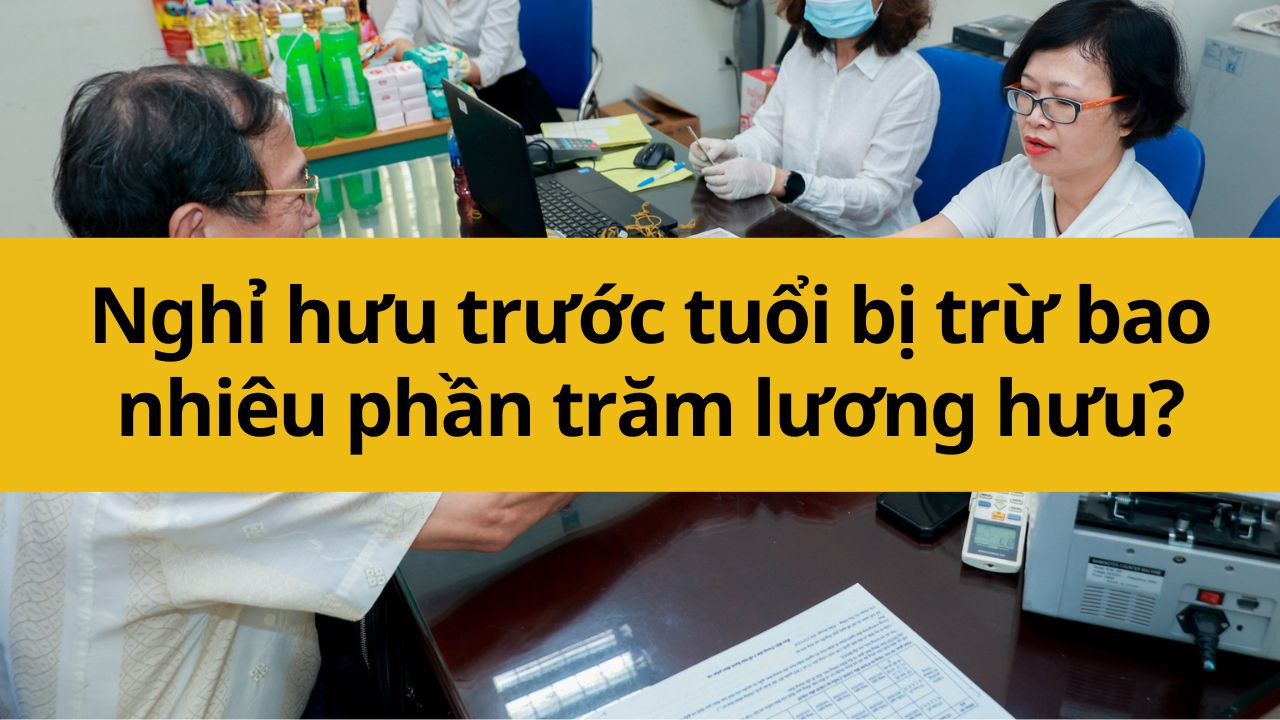 Nghỉ hưu trước tuổi bị trừ bao nhiêu phần trăm lương hưu?