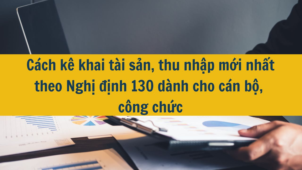 Cách kê khai tài sản, thu nhập mới nhất 2025 theo Nghị định 130 dành cho cán bộ, công chức