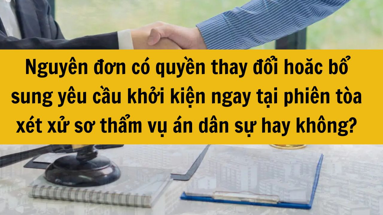 Nguyên đơn có quyền thay đổi hoặc bổ sung yêu cầu khởi kiện ngay tại phiên tòa xét xử sơ thẩm vụ án dân sự hay không?
