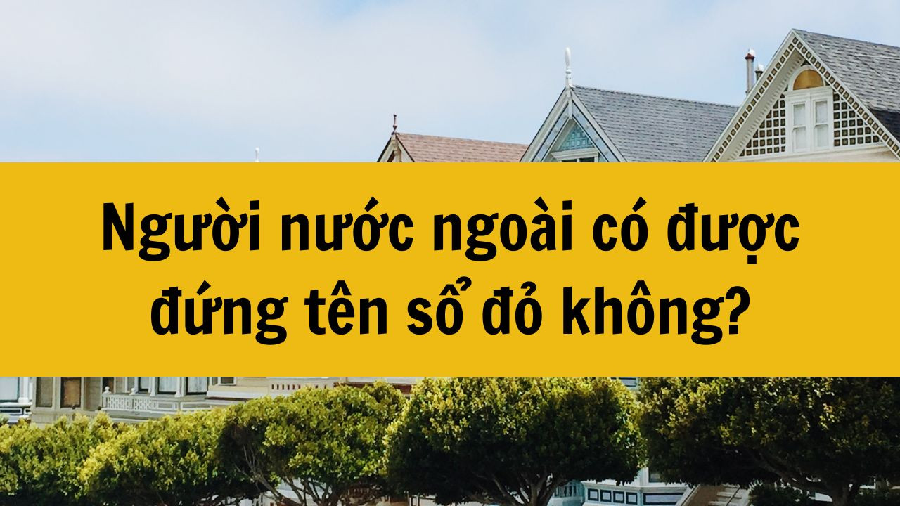 Người nước ngoài có được đứng tên sổ đỏ nhà ở Việt Nam không?