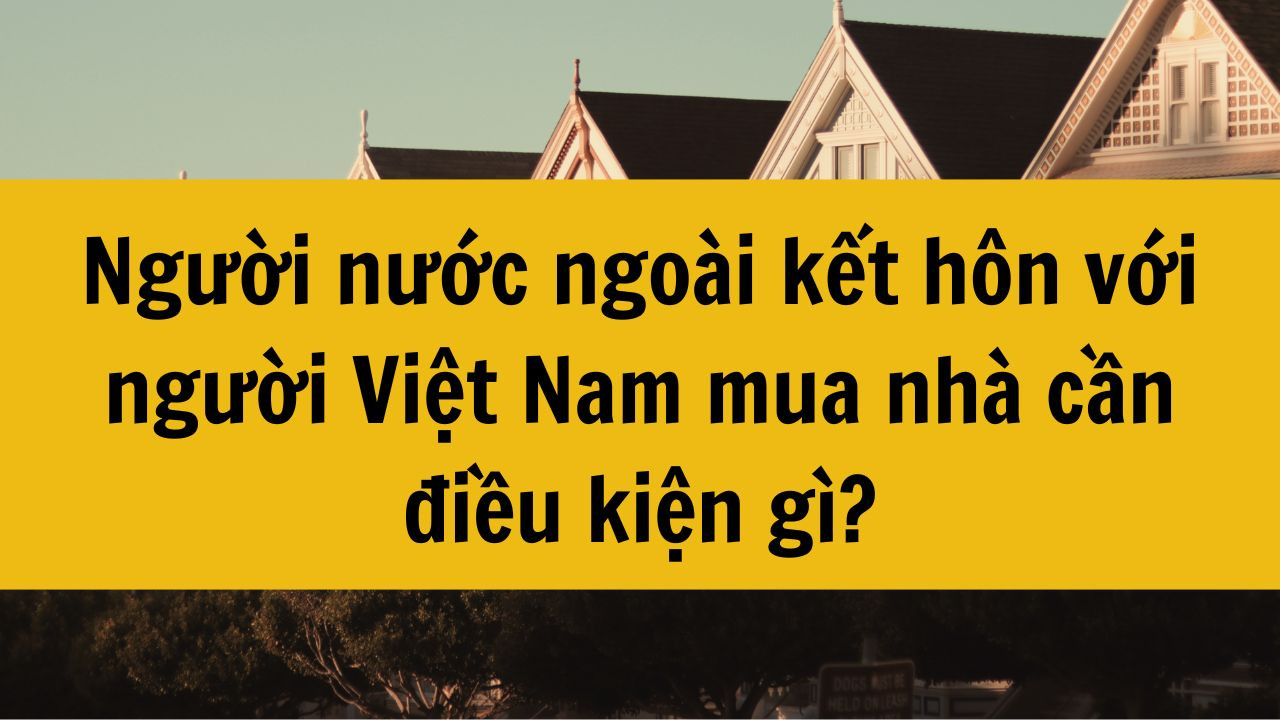 Người nước ngoài kết hôn với người Việt Nam mua nhà cần điều kiện gì?