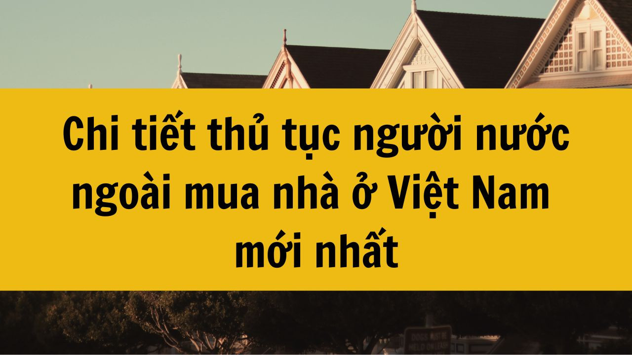 Chi tiết thủ tục người nước ngoài mua nhà ở Việt Nam mới nhất 2025