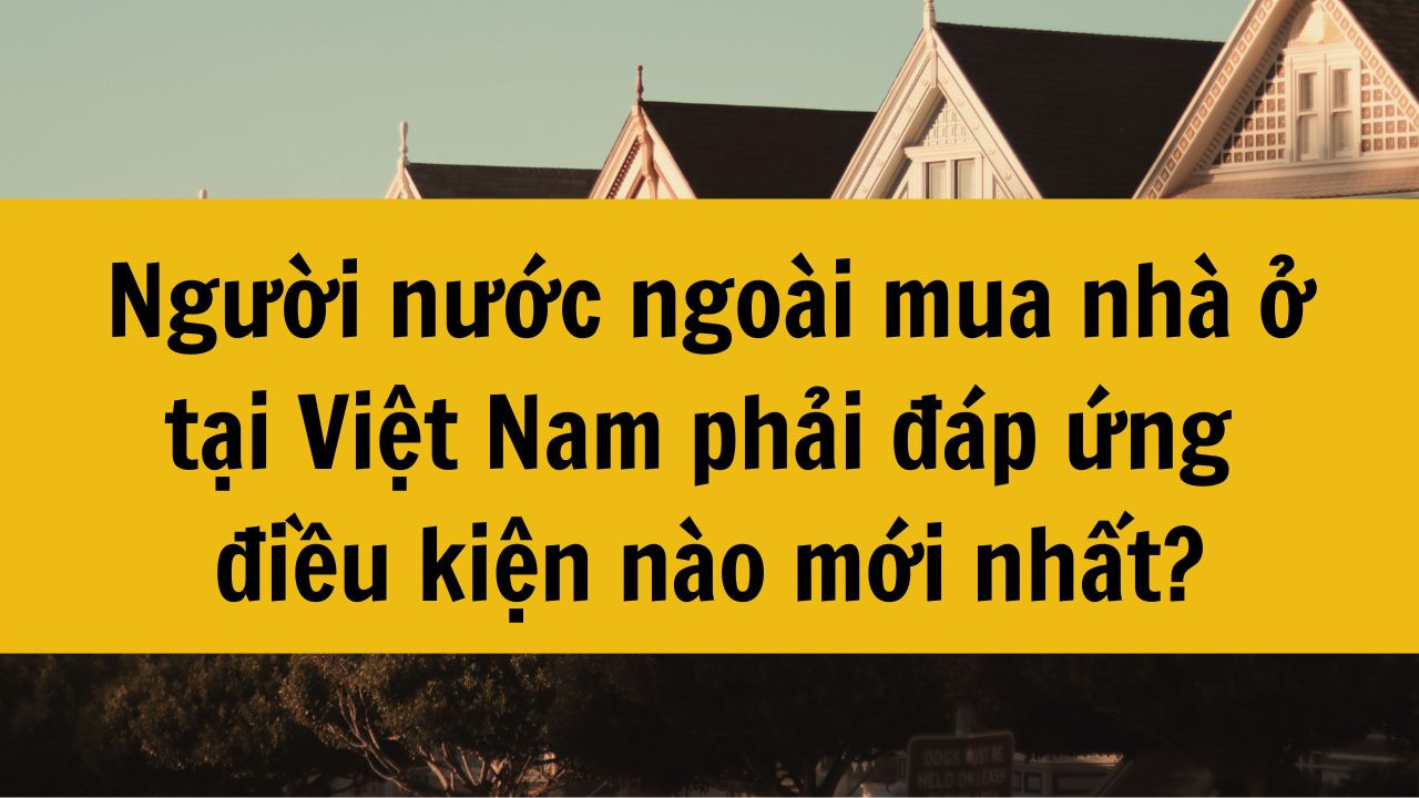 Người nước ngoài mua nhà ở tại Việt Nam phải đáp ứng điều kiện nào mới nhất 2025?
