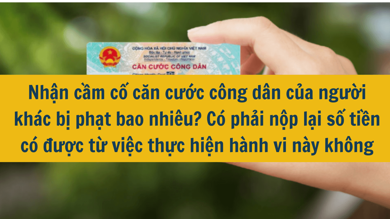 Nhận cầm cố căn cước công dân của người khác bị phạt bao nhiêu? Có phải nộp lại số tiền có được từ việc thực hiện hành vi này không mới nhất 2025?