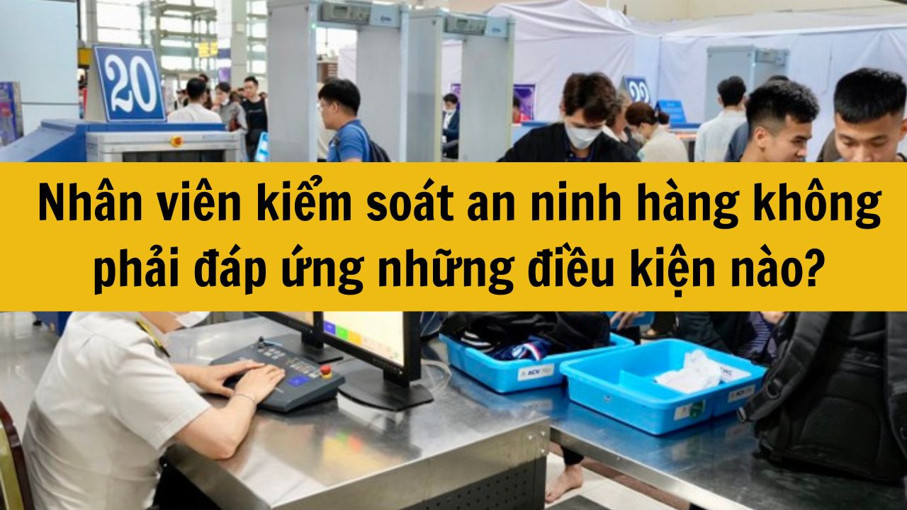 Nhân viên kiểm soát an ninh hàng không phải đáp ứng những điều kiện nào?