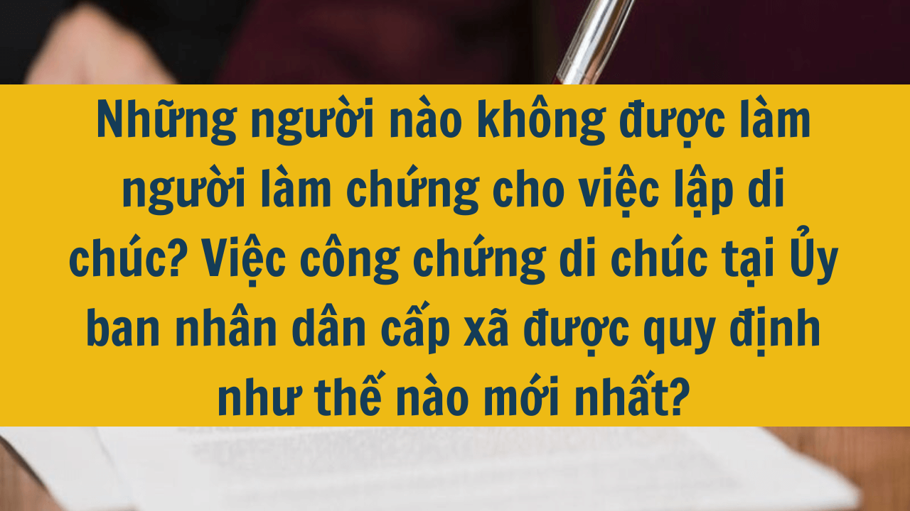 Những người nào không được làm người làm chứng cho việc lập di chúc? Việc công chứng di chúc tại Ủy ban nhân dân cấp xã được quy định như thế nào mới nhất 2025?