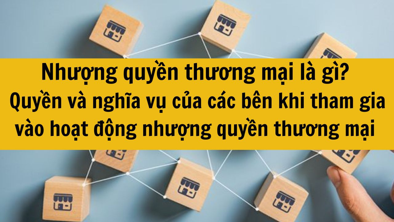 Nhượng quyền thương mại là gì? Quyền và nghĩa vụ của các bên khi tham gia vào hoạt động nhượng quyền thương mại mới nhất 2025?