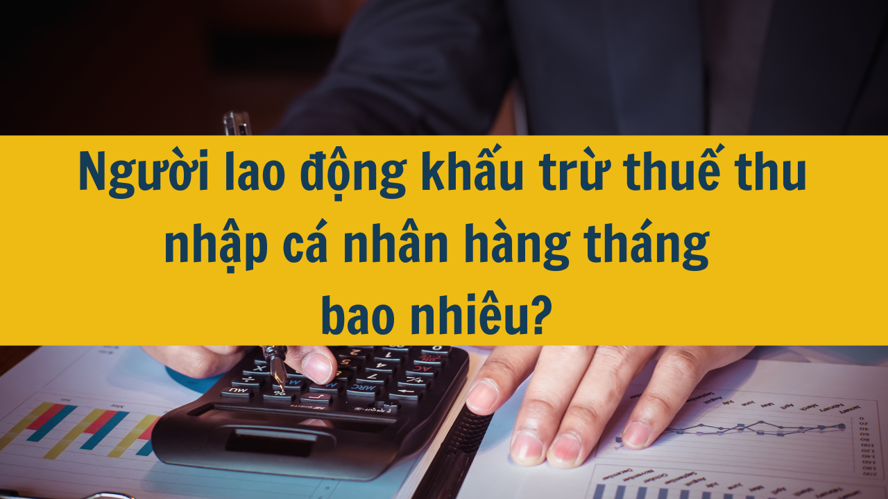 Người lao động khấu trừ thuế thu nhập cá nhân hàng tháng bao nhiêu?