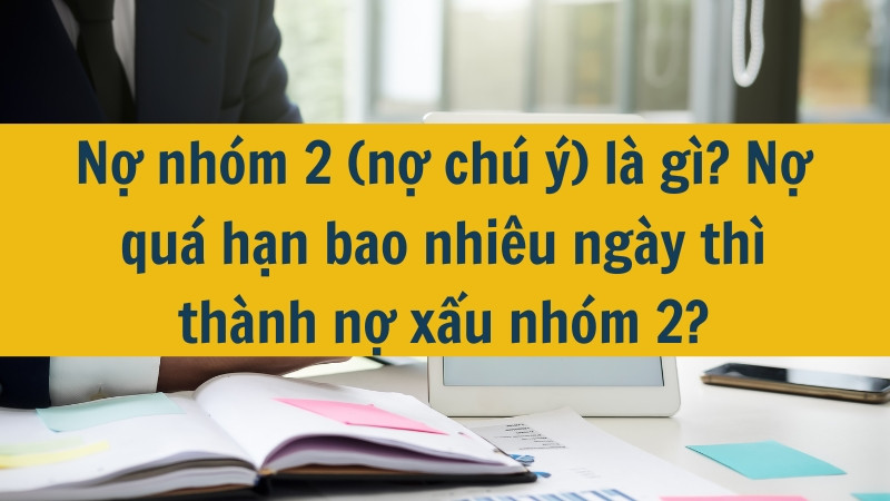 Nợ nhóm 2 (nợ chú ý) là gì? Nợ quá hạn bao nhiêu ngày thì thành nợ xấu nhóm 2?