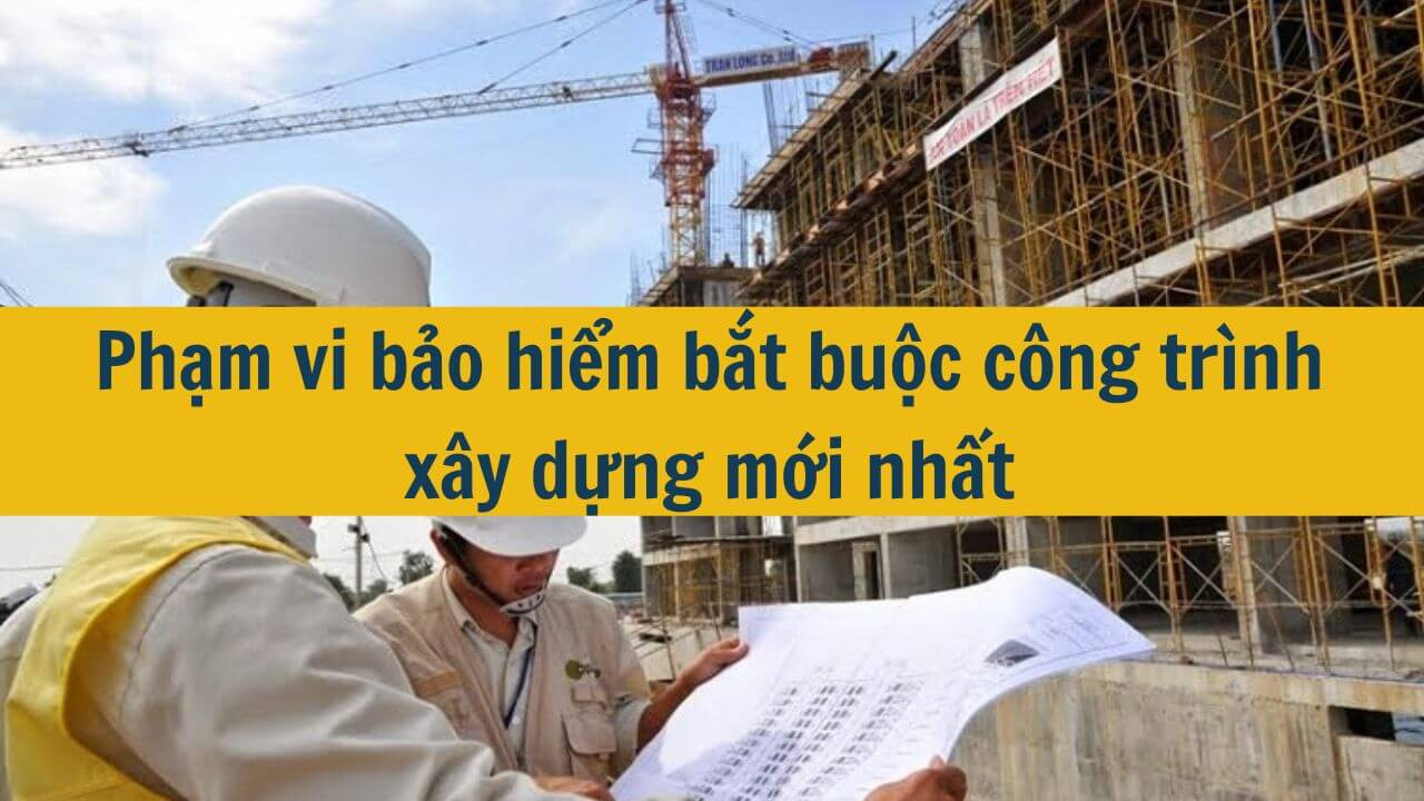 Phạm vi bảo hiểm bắt buộc công trình xây dựng mới nhất 2025
