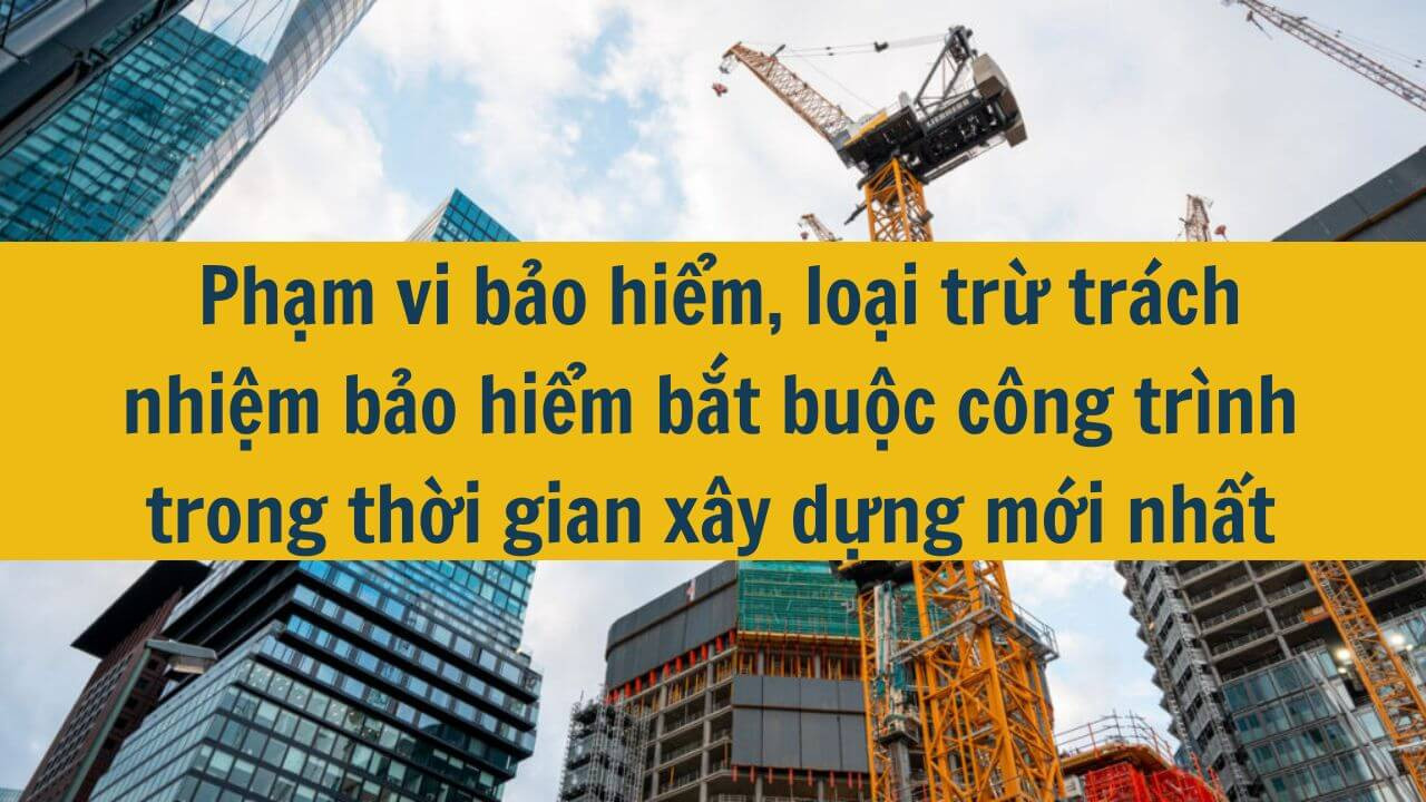 Phạm vi bảo hiểm, loại trừ trách nhiệm bảo hiểm bắt buộc công trình trong thời gian xây dựng mới nhất 2025