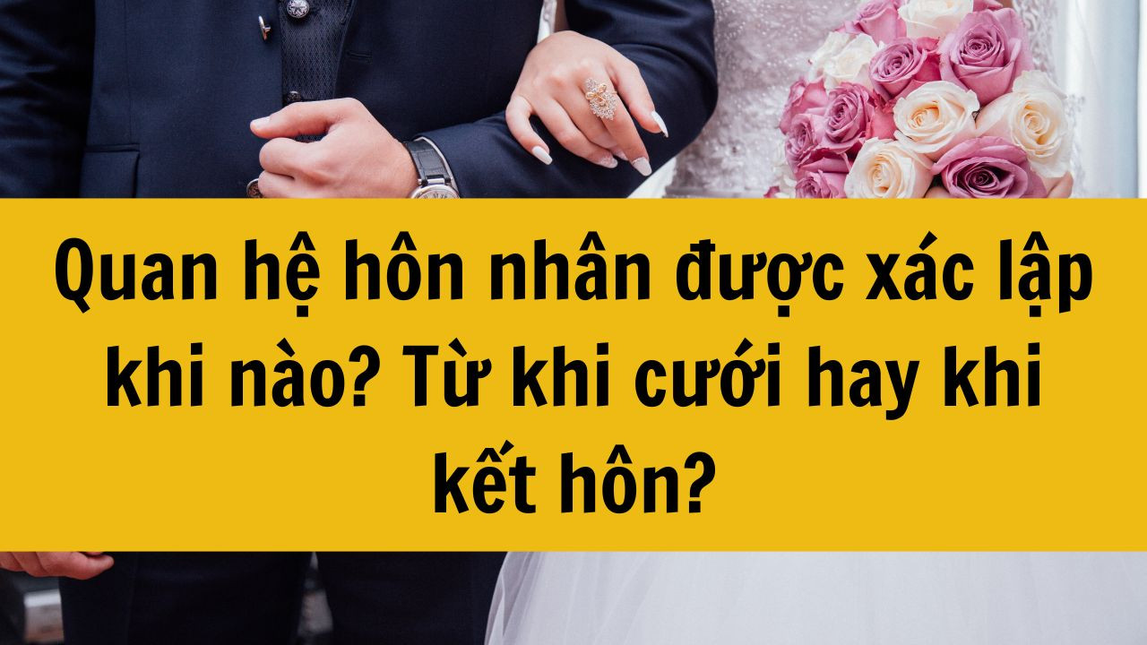 Quan hệ hôn nhân được xác lập khi nào? Từ khi cưới hay khi kết hôn?