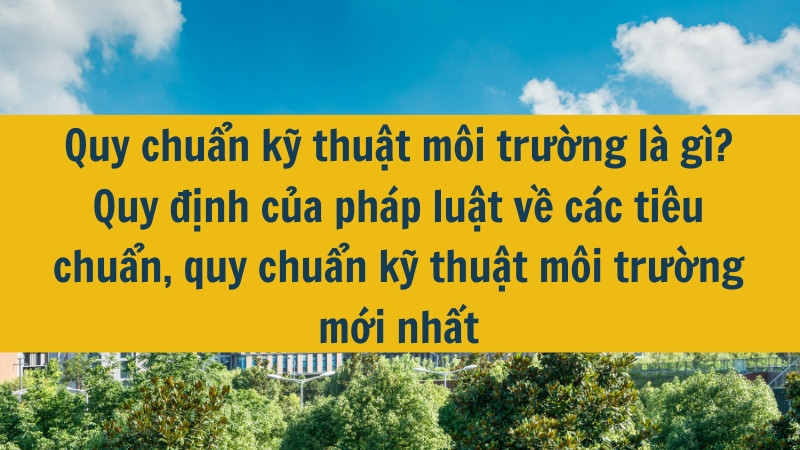 Quy chuẩn kỹ thuật môi trường là gì? Quy định của pháp luật về các tiêu chuẩn, quy chuẩn kỹ thuật môi trường mới nhất 2025