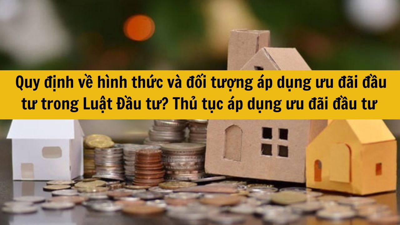 Quy định về hình thức và đối tượng áp dụng ưu đãi đầu tư trong Luật Đầu tư? Thủ tục áp dụng ưu đãi đầu tư thực hiện như thế nào mới nhất 2025?