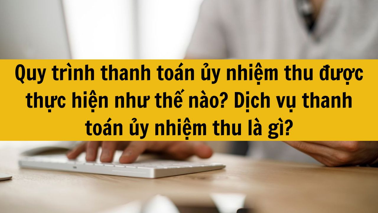 Quy trình thanh toán ủy nhiệm thu được thực hiện như thế nào? Dịch vụ thanh toán ủy nhiệm thu là gì?