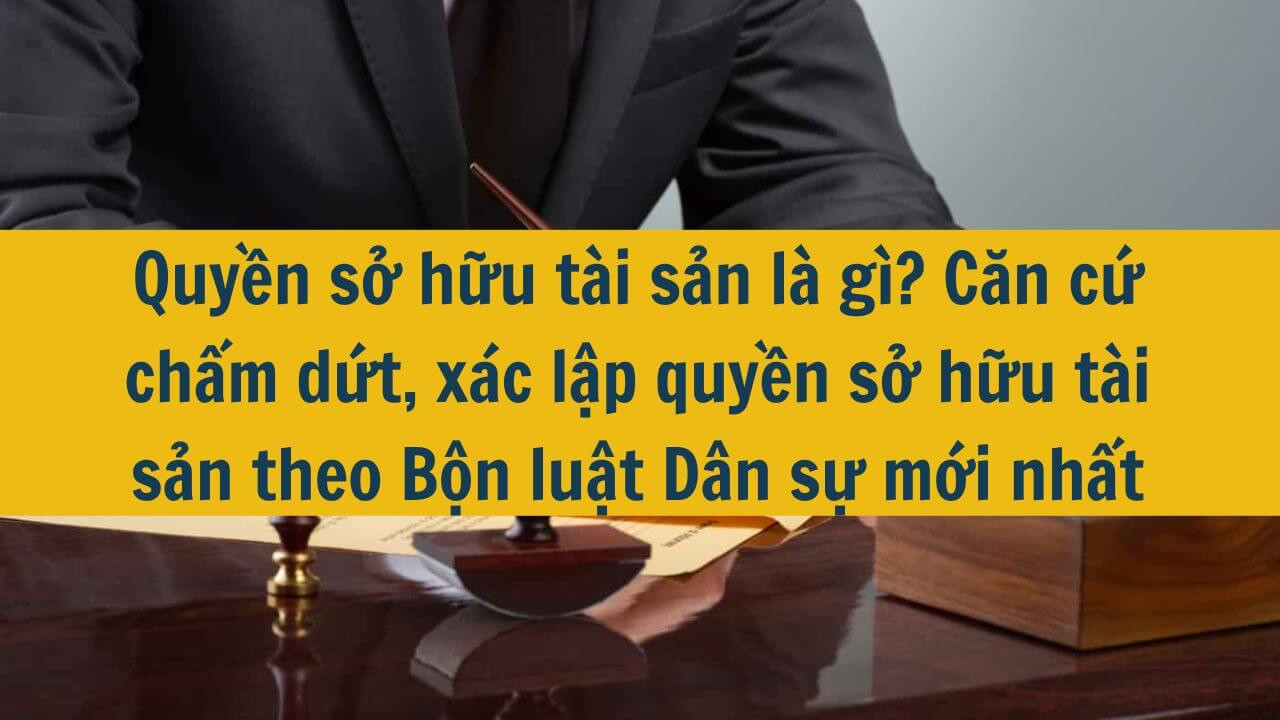 Quyền sở hữu tài sản là gì? Căn cứ chấm dứt, xác lập quyền sở hữu tài sản theo Bộ luật Dân sự mới nhất 2025