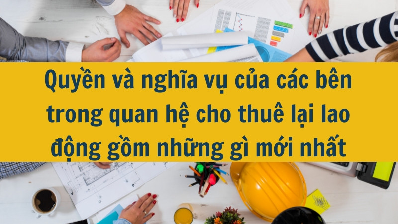 Quyền và nghĩa vụ của các bên trong quan hệ cho thuê lại lao động gồm những gì mới nhất 2025?