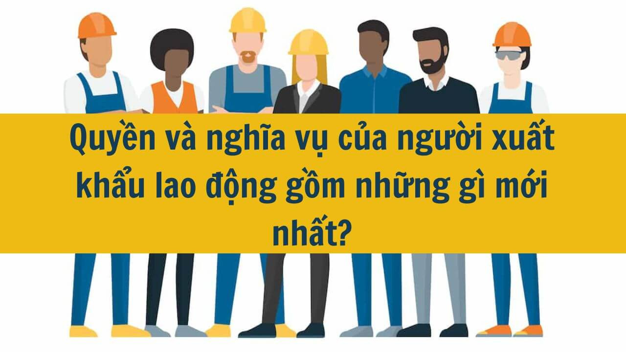 Quyền và nghĩa vụ của người xuất khẩu lao động gồm những gì mới nhất 2025?