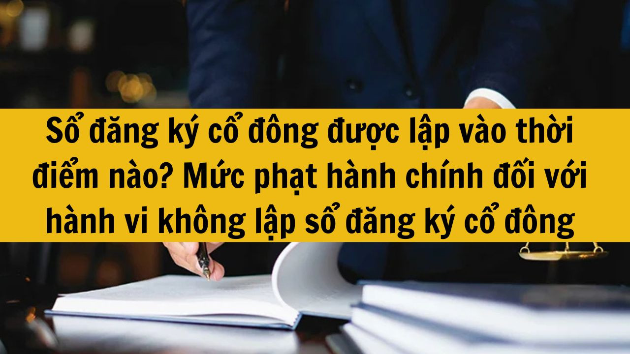 Sổ đăng ký cổ đông được lập vào thời điểm nào? Mức phạt hành chính đối với hành vi không lập sổ đăng ký cổ đông