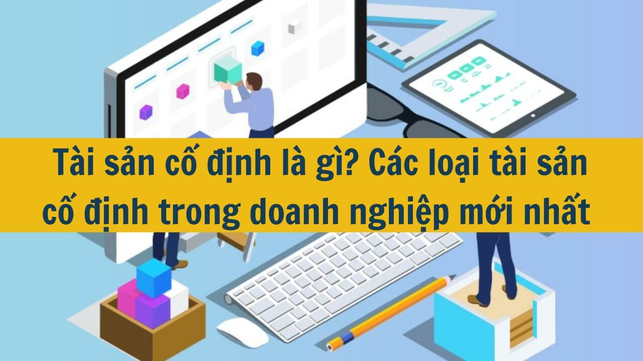 Tài sản cố định là gì? Các loại tài sản cố định trong doanh nghiệp mới nhất 2025