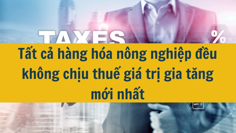 Tất cả hàng hóa nông nghiệp đều không chịu thuế giá trị gia tăng mới nhất 2025?