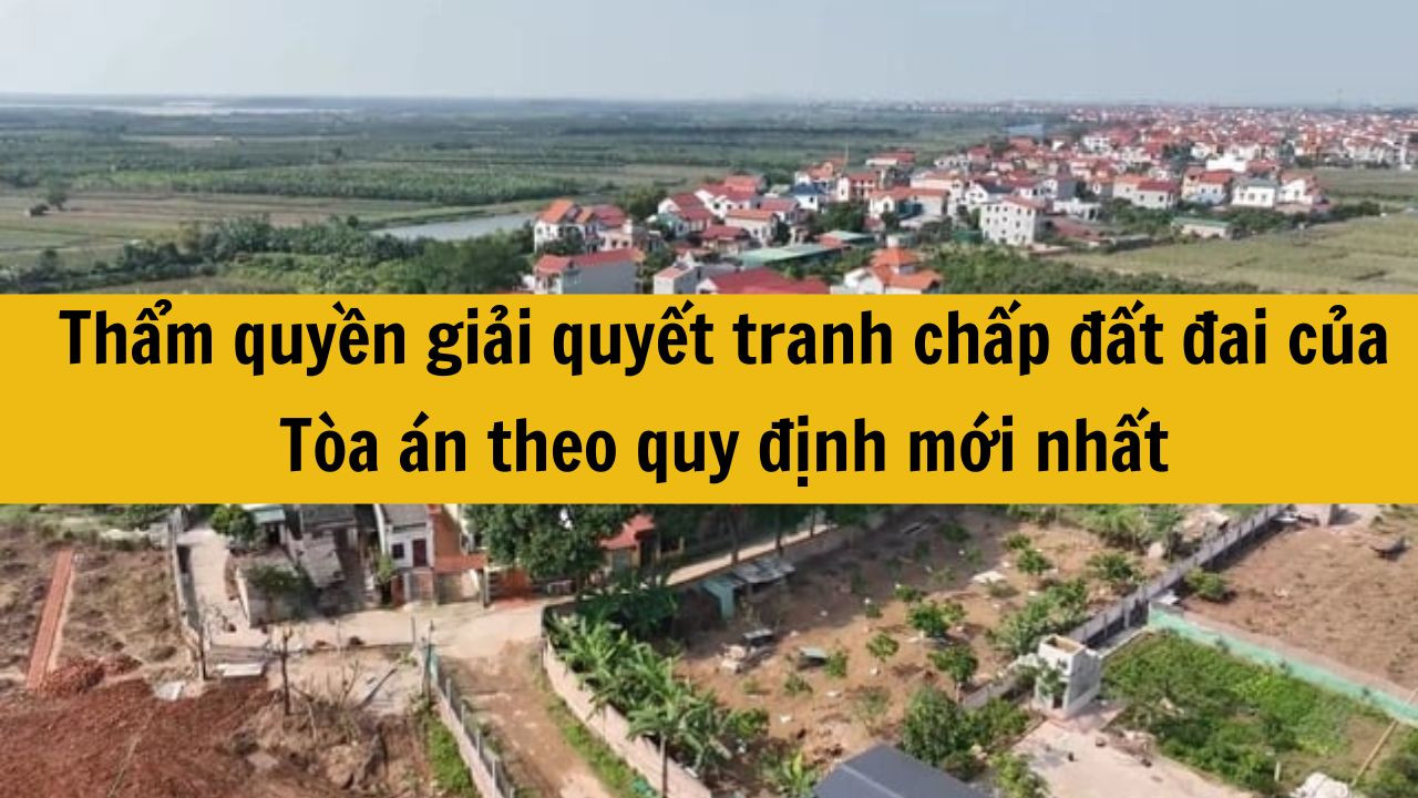 Thẩm quyền giải quyết tranh chấp đất đai của Tòa án theo quy định mới nhất 2025?