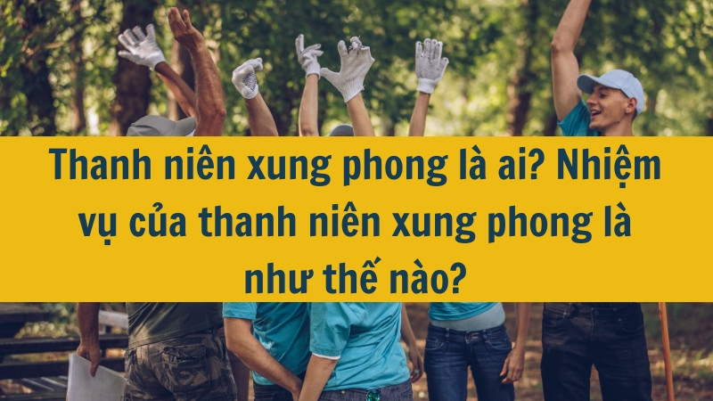 Thanh niên xung phong là ai? Nhiệm vụ của thanh niên xung phong là như thế nào?
