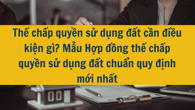 Thế chấp quyền sử dụng đất cần điều kiện gì? Mẫu Hợp đồng thế chấp quyền sử dụng đất chuẩn quy định mới nhất 2025