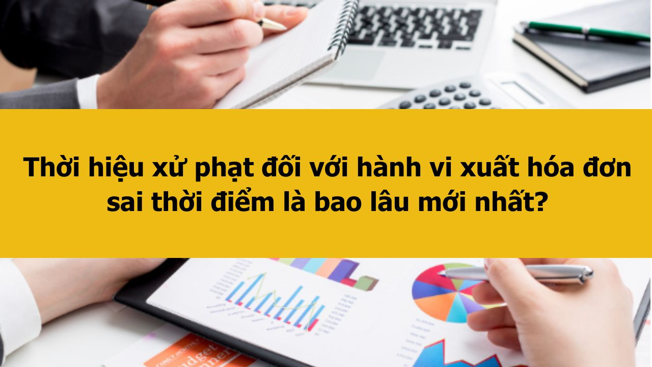 Thời hiệu xử phạt đối với hành vi xuất hóa đơn sai thời điểm là bao lâu mới nhất 2025?
