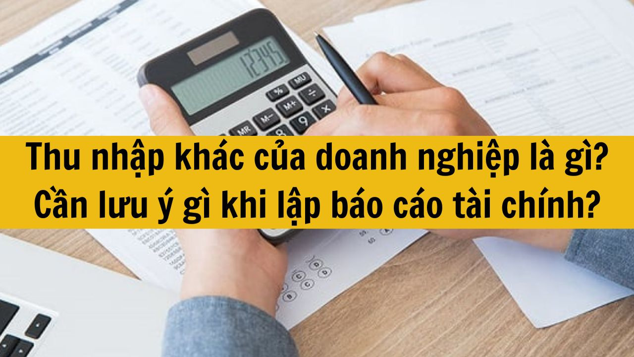 Thu nhập khác của doanh nghiệp là gì? Cần lưu ý gì khi lập báo cáo tài chính?