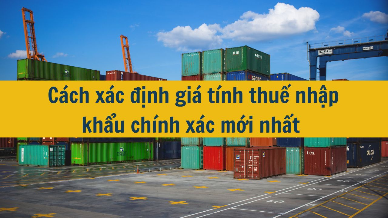 Cách xác định giá tính thuế nhập khẩu chính xác mới nhất 2025